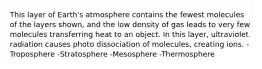 This layer of Earth's atmosphere contains the fewest molecules of the layers shown, and the low density of gas leads to very few molecules transferring heat to an object. In this layer, ultraviolet radiation causes photo dissociation of molecules, creating ions. -Troposphere -Stratosphere -Mesosphere -Thermosphere