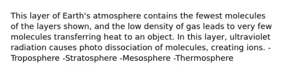 This layer of Earth's atmosphere contains the fewest molecules of the layers shown, and the low density of gas leads to very few molecules transferring heat to an object. In this layer, ultraviolet radiation causes photo dissociation of molecules, creating ions. -Troposphere -Stratosphere -Mesosphere -Thermosphere