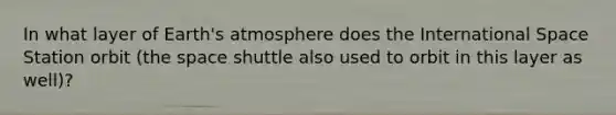In what layer of Earth's atmosphere does the International Space Station orbit (the space shuttle also used to orbit in this layer as well)?