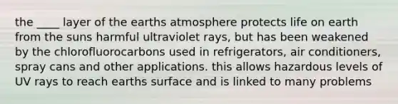 the ____ layer of the earths atmosphere protects life on earth from the suns harmful ultraviolet rays, but has been weakened by the chlorofluorocarbons used in refrigerators, air conditioners, spray cans and other applications. this allows hazardous levels of UV rays to reach earths surface and is linked to many problems