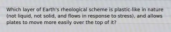 Which layer of Earth's rheological scheme is plastic-like in nature (not liquid, not solid, and flows in response to stress), and allows plates to move more easily over the top of it?