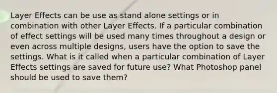 Layer Effects can be use as stand alone settings or in combination with other Layer Effects. If a particular combination of effect settings will be used many times throughout a design or even across multiple designs, users have the option to save the settings. What is it called when a particular combination of Layer Effects settings are saved for future use? What Photoshop panel should be used to save them?