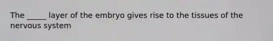 The _____ layer of the embryo gives rise to the tissues of the nervous system