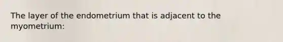 The layer of the endometrium that is adjacent to the myometrium:
