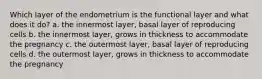 Which layer of the endometrium is the functional layer and what does it do? a. the innermost layer, basal layer of reproducing cells b. the innermost layer, grows in thickness to accommodate the pregnancy c. the outermost layer, basal layer of reproducing cells d. the outermost layer, grows in thickness to accommodate the pregnancy