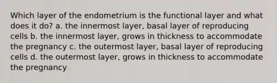 Which layer of the endometrium is the functional layer and what does it do? a. the innermost layer, basal layer of reproducing cells b. the innermost layer, grows in thickness to accommodate the pregnancy c. the outermost layer, basal layer of reproducing cells d. the outermost layer, grows in thickness to accommodate the pregnancy