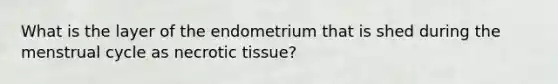 What is the layer of the endometrium that is shed during the menstrual cycle as necrotic tissue?