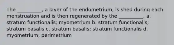 The __________, a layer of the endometrium, is shed during each menstruation and is then regenerated by the __________. a. stratum functionalis; myometrium b. stratum functionalis; stratum basalis c. stratum basalis; stratum functionalis d. myometrium; perimetrium