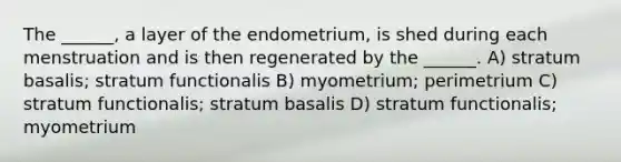 The ______, a layer of the endometrium, is shed during each menstruation and is then regenerated by the ______. A) stratum basalis; stratum functionalis B) myometrium; perimetrium C) stratum functionalis; stratum basalis D) stratum functionalis; myometrium