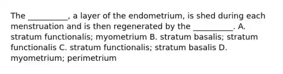 The __________, a layer of the endometrium, is shed during each menstruation and is then regenerated by the __________. A. stratum functionalis; myometrium B. stratum basalis; stratum functionalis C. stratum functionalis; stratum basalis D. myometrium; perimetrium