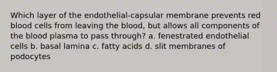 Which layer of the endothelial-capsular membrane prevents red blood cells from leaving <a href='https://www.questionai.com/knowledge/k7oXMfj7lk-the-blood' class='anchor-knowledge'>the blood</a>, but allows all components of the blood plasma to pass through? a. fenestrated endothelial cells b. basal lamina c. fatty acids d. slit membranes of podocytes