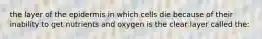 the layer of the epidermis in which cells die because of their inability to get nutrients and oxygen is the clear layer called the: