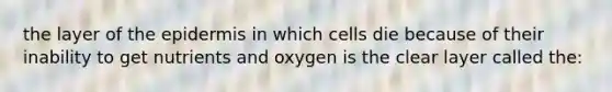 the layer of the epidermis in which cells die because of their inability to get nutrients and oxygen is the clear layer called the: