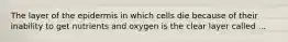 The layer of the epidermis in which cells die because of their inability to get nutrients and oxygen is the clear layer called ...