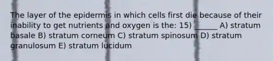 The layer of the epidermis in which cells first die because of their inability to get nutrients and oxygen is the: 15) ______ A) stratum basale B) stratum corneum C) stratum spinosum D) stratum granulosum E) stratum lucidum