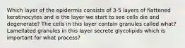 Which layer of the epidermis consists of 3-5 layers of flattened keratinocytes and is the layer we start to see cells die and degenerate? The cells in this layer contain granules called what? Lamellated granules in this layer secrete glycolipids which is important for what process?