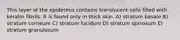 This layer of the epidermis contains translucent cells filled with keratin fibrils. It is found only in thick skin. A) stratum basale B) stratum corneum C) stratum lucidum D) stratum spinosum E) stratum granulosum