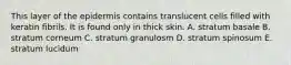 This layer of the epidermis contains translucent cells filled with keratin fibrils. It is found only in thick skin. A. stratum basale B. stratum corneum C. stratum granulosm D. stratum spinosum E. stratum lucidum