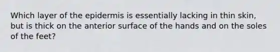 Which layer of the epidermis is essentially lacking in thin skin, but is thick on the anterior surface of the hands and on the soles of the feet?