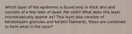 Which layer of the epidermis is found only in thick skin and consists of a few rows of dead, flat cells? What does this layer microscopically appear as? This layer also consists of keratohyalin granules and keratin filaments, these are combined to form what in the layer?