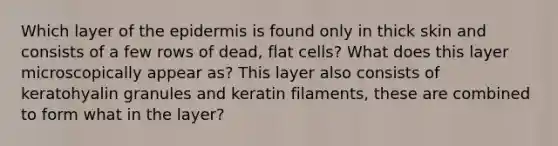 Which layer of the epidermis is found only in thick skin and consists of a few rows of dead, flat cells? What does this layer microscopically appear as? This layer also consists of keratohyalin granules and keratin filaments, these are combined to form what in the layer?