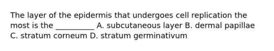 The layer of the epidermis that undergoes cell replication the most is the __________ A. subcutaneous layer B. dermal papillae C. stratum corneum D. stratum germinativum