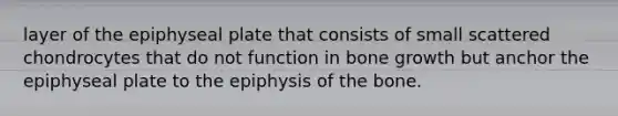 layer of the epiphyseal plate that consists of small scattered chondrocytes that do not function in bone growth but anchor the epiphyseal plate to the epiphysis of the bone.