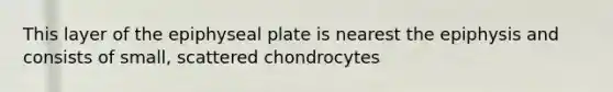 This layer of the epiphyseal plate is nearest the epiphysis and consists of small, scattered chondrocytes