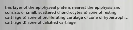 this layer of the epiphyseal plate is nearest the epiphysis and consists of small, scattered chondrocytes a) zone of resting cartilage b) zone of proliferating cartilage c) zone of hypertrophic cartilage d) zone of calcified cartilage