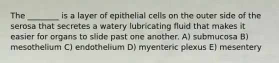 The ________ is a layer of epithelial cells on the outer side of the serosa that secretes a watery lubricating fluid that makes it easier for organs to slide past one another. A) submucosa B) mesothelium C) endothelium D) myenteric plexus E) mesentery