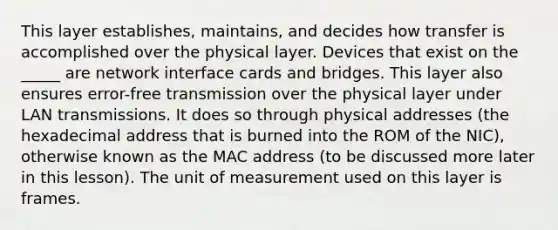 This layer establishes, maintains, and decides how transfer is accomplished over the physical layer. Devices that exist on the _____ are network interface cards and bridges. This layer also ensures error-free transmission over the physical layer under LAN transmissions. It does so through physical addresses (the hexadecimal address that is burned into the ROM of the NIC), otherwise known as the MAC address (to be discussed more later in this lesson). The unit of measurement used on this layer is frames.