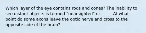 Which layer of the eye contains rods and cones? The inability to see distant objects is termed "nearsighted" or _____ At what point do some axons leave the optic nerve and cross to the opposite side of the brain?