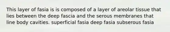 This layer of fasia is is composed of a layer of areolar tissue that lies between the deep fascia and the serous membranes that line body cavities. superficial fasia deep fasia subserous fasia