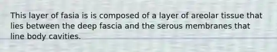 This layer of fasia is is composed of a layer of areolar tissue that lies between the deep fascia and the serous membranes that line body cavities.