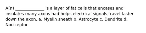 A(n) ______________ is a layer of fat cells that encases and insulates many axons had helps electrical signals travel faster down the axon. a. Myelin sheath b. Astrocyte c. Dendrite d. Nociceptor