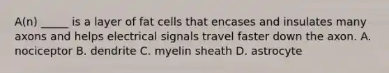 A(n) _____ is a layer of fat cells that encases and insulates many axons and helps electrical signals travel faster down the axon. A. nociceptor B. dendrite C. myelin sheath D. astrocyte