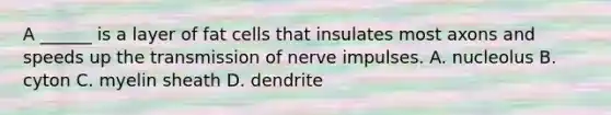 A ______ is a layer of fat cells that insulates most axons and speeds up the <a href='https://www.questionai.com/knowledge/kP493RNvt0-transmission-of-nerve-impulses' class='anchor-knowledge'>transmission of nerve impulses</a>. A. nucleolus B. cyton C. myelin sheath D. dendrite