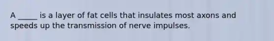 A _____ is a layer of fat cells that insulates most axons and speeds up the transmission of nerve impulses.