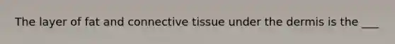 The layer of fat and connective tissue under the dermis is the ___