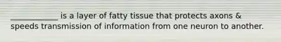 ____________ is a layer of fatty tissue that protects axons & speeds transmission of information from one neuron to another.