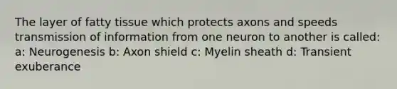 The layer of fatty tissue which protects axons and speeds transmission of information from one neuron to another is called: a: Neurogenesis b: Axon shield c: Myelin sheath d: Transient exuberance