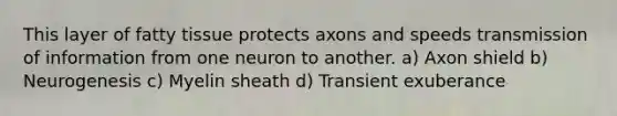 This layer of fatty tissue protects axons and speeds transmission of information from one neuron to another. a) Axon shield b) Neurogenesis c) Myelin sheath d) Transient exuberance