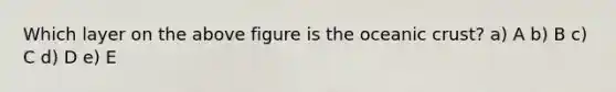 Which layer on the above figure is the <a href='https://www.questionai.com/knowledge/kPVS0KdHos-oceanic-crust' class='anchor-knowledge'>oceanic crust</a>? a) A b) B c) C d) D e) E