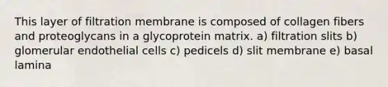 This layer of filtration membrane is composed of collagen fibers and proteoglycans in a glycoprotein matrix. a) filtration slits b) glomerular endothelial cells c) pedicels d) slit membrane e) basal lamina