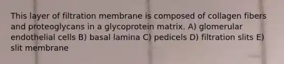 This layer of filtration membrane is composed of collagen fibers and proteoglycans in a glycoprotein matrix. A) glomerular endothelial cells B) basal lamina C) pedicels D) filtration slits E) slit membrane