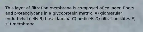 This layer of filtration membrane is composed of collagen fibers and proteoglycans in a glycoprotein matrix. A) glomerular endothelial cells B) basal lamina C) pedicels D) filtration slites E) slit membrane