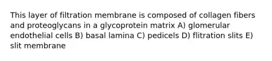 This layer of filtration membrane is composed of collagen fibers and proteoglycans in a glycoprotein matrix A) glomerular endothelial cells B) basal lamina C) pedicels D) flitration slits E) slit membrane