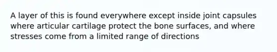 A layer of this is found everywhere except inside joint capsules where articular cartilage protect the bone surfaces, and where stresses come from a limited range of directions