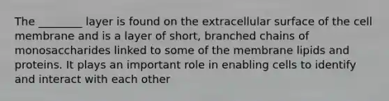 The ________ layer is found on the extracellular surface of the cell membrane and is a layer of short, branched chains of monosaccharides linked to some of the membrane lipids and proteins. It plays an important role in enabling cells to identify and interact with each other