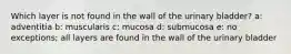 Which layer is not found in the wall of the urinary bladder? a: adventitia b: muscularis c: mucosa d: submucosa e: no exceptions; all layers are found in the wall of the urinary bladder